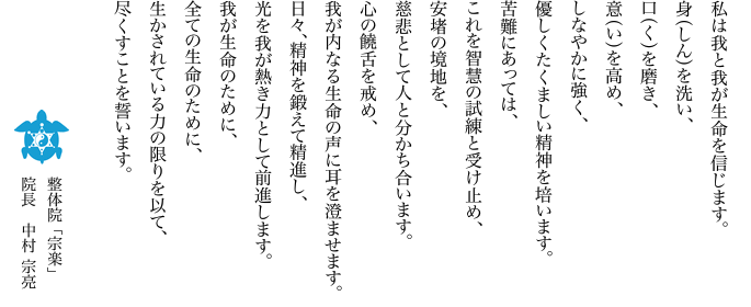 私は我と我が生命を信じます。身（しん）を洗い、口（く）を磨き、意（い）を高め、しなやかに強く、優しくたくましい精神を培います。苦難にあっては、これを智慧の試練と受け止め、安堵の境地を、慈悲として人と分かち合います。心の饒舌を戒め、我が内なる生命の声に耳を澄ませます。日々、精神を鍛えて精進し、光を我が熱き力として前進します。我が生命のために、全ての生命のために、生かされている力の限りを以て、尽くすことを誓います。―― 整体院「宗楽」　院長　中村 宗亮